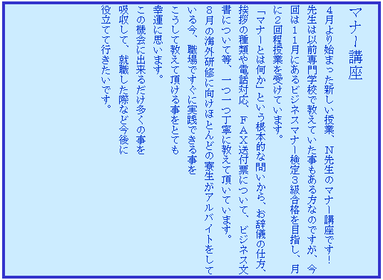 �e�L�X�g �{�b�N�X: �}�i�[�u��
�S�����n�܂����V�������ƁA�m�搶�̃}�i�[�u���ł��I
�搶�͈ȑO���w�Z�ŋ����Ă�������������Ȃ̂ł����A����͂P�P���ɂ���r�W�l�X�}�i�[����R�����i��ڎw���A���ɂQ������Ƃ��󂯂Ă��܂��B
�u�}�i�[�Ƃ͉����v�Ƃ������{�I�Ȗ₢����A�����V�̎d���A���A�̎�ނ�d�b�Ή��A�e�`�w���t�[�ɂ��āA�r�W�l�X�����ɂ��ē��A�����J�ɋ����Ē����Ă��܂��B
�W���̊C�O���C�Ɍ����قƂ�ǂ̗������A���o�C�g�����Ă��鍡�A�E��ł����Ɏ��H�ł��鎖��
�������ċ����Ē����鎖���ƂĂ�
�K�^�Ɏv���܂��B
���̋@��ɏo���邾�������̎���
�z�����āA�A�E�����ۂȂǍ����
�𗧂Ăčs�������ł��B
