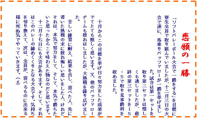 �e�L�X�g �{�b�N�X: �ߊ�̈ꏟ
�u�\�t�g�o���[�{�[�����ňꏟ������v��ڕW�ɗ����S���Ŏ��g��ł��܂������A�\�񌎎O���̑��Ő��ɁA�n���o�b�t�@���[���ꏟ�������܂�
�@�@�@�@�@�@�@�@�@�@�@�@�@�@�@���B�����͑��Z�b�g�������Z�b�g�͐ɂ����������܂������A�ŏI�̑�O�Z�b�g���P�T�]�T�Ŏ�茩�����������߂܂����B

�\�����炱�̖ڕW���������X�w�͂��������ʂ��łĂƂĂ��������v���܂��B���A���̃o�b�t�@���[�`�[�����s��͂��܂������A��M����J��L���܂����B
�ꂵ�����K�ɑς��A���ʂ��o���A��ׂ��l�A��ɏ������M��̖��ɔs��������v���������l�A����ǂ���́A�{�C�œw�͂����āA�����āA�{�C�ŏ��������Ǝv�������炱�����킦�����Ȃ̂��Ǝv���܂��B
�\�񌎏\�����ɂ�������܂��B�����āA����͂��̃o���[�̒��߂�����ƂȂ���ł��B�C������؂芷���āA���́A�S�����A��ׂ���̂ɏo����l�Ɏ��ʋC�ł���Ă����܂��B(���j

