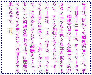 �e�L�X�g �{�b�N�X: ����́A���߂Ă̒������K�ł����B����ڂ̃��j���[�́A�z�b�g�P�[�L�ł����B�������K�̂x�i�搶����A�ł����Ȃ��R�c�ȂǐF�X�Ȏ��������Ă��炢�A�ƂĂ��׋��ɂȂ�܂����B�z�b�g�P�[�L�́A��l����A����ĂƂĂ����ɏo���āA���ꂵ�������ł��B���ꂩ��ǂ�ǂ�o������ŁA������������������悤�Ɋ撣���Ă��������Ǝv���܂��B������ƂĂ��y���݂ł��B(�j)

