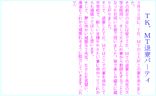 �e�L�X�g �{�b�N�X: �s�j�A�l�s�ޗ��p�[�e�B
�R���R�O���ɁA�s�j�A�l�s�̂Q�l�����̗�������܂����B
���̑O���̓��ɂ͊F�łs�j�A�l�s�̑ޗ��Ƃs�搶�̑�w���i�j���A�����Ăj���񂪏t���狳�t�����邱�ƂƂȂ������j�����F�ŏj���܂����B�F�Ŋy���ݐ���ɐ���オ��܂����B
�����āA�ޗ������s�j�A�l�s�͂����ł̎����������Ē��w�Z�ŁA�V�����ڕW���肽�����Ɍ������Ă��ꂩ����撣���Ăق����Ǝv���܂��B
�����āA���Ɍ������撣��s�搶�A�j��������K���A�l�B�����ꂩ��撣���悤�ɓw�͂��Ă����܂��B�i�j�x�j

