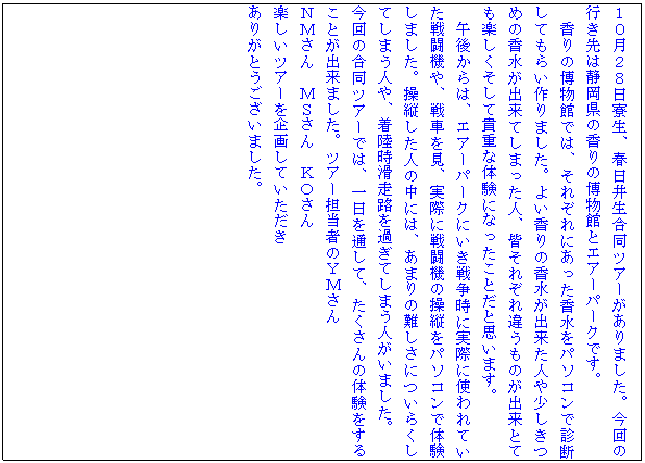 �e�L�X�g �{�b�N�X: �P�O���Q�W�������A�t���䐶�����c�A�[������܂����B����̍s����͐É����̍���̔����قƃG�A�[�p�[�N�ł��B
����̔����قł́A���ꂼ��ɂ������������p�\�R���Őf�f���Ă��炢���܂����B�悢����̍������o�����l�⏭�����߂̍������o���Ă��܂����l�A�F���ꂼ��Ⴄ���̂��o���ƂĂ��y���������ċM�d�ȑ̌��ɂȂ������Ƃ��Ǝv���܂��B
�ߌォ��́A�G�A�[�p�[�N�ɂ����푈���Ɏ��ۂɎg���Ă����퓬�@��A��Ԃ����A���ۂɐ퓬�@�̑��c���p�\�R���ő̌����܂����B���c�����l�̒��ɂ́A���܂�̓���ɂ��炭���Ă��܂��l��A�����������H���߂��Ă��܂��l�����܂����B
����̍����c�A�[�ł́A�����ʂ��āA��������̑̌������邱�Ƃ��o���܂����B�c�A�[�S���҂̂x�l����
�m�l����@�l�r����@�j�n����
�y�����c�A�[����悵�Ă�������
���肪�Ƃ��������܂����B



